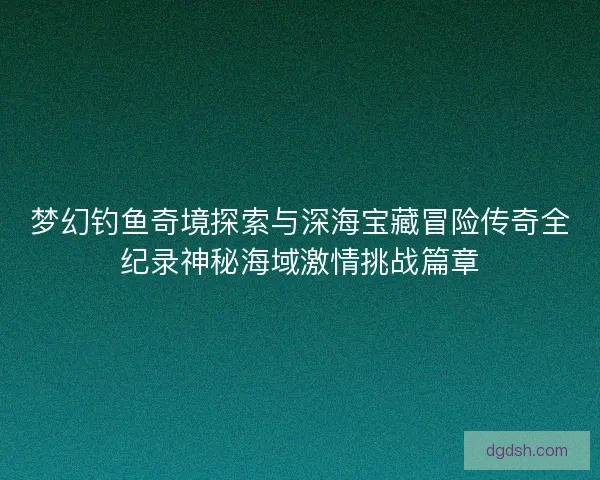 梦幻钓鱼奇境探索与深海宝藏冒险传奇全纪录神秘海域激情挑战篇章