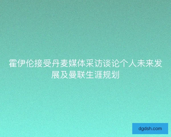 霍伊伦接受丹麦媒体采访谈论个人未来发展及曼联生涯规划