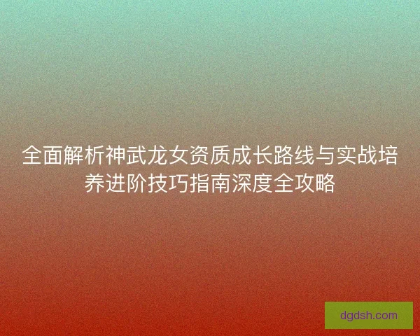 全面解析神武龙女资质成长路线与实战培养进阶技巧指南深度全攻略