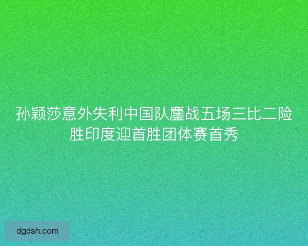 孙颖莎意外失利中国队鏖战五场三比二险胜印度迎首胜团体赛首秀