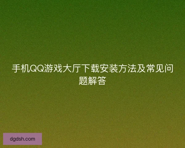 手机QQ游戏大厅下载安装方法及常见问题解答