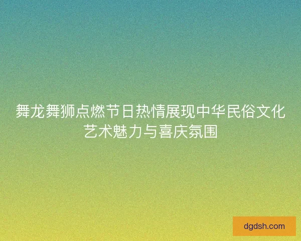 舞龙舞狮点燃节日热情展现中华民俗文化艺术魅力与喜庆氛围