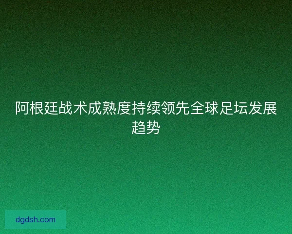 阿根廷战术成熟度持续领先全球足坛发展趋势